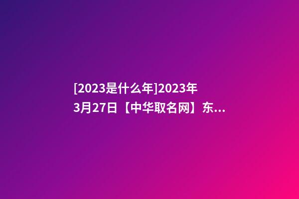 [2023是什么年]2023年3月27日【中华取名网】东莞XXX实业有限公司签约-第1张-公司起名-玄机派